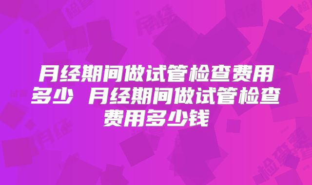 月经期间做试管检查费用多少 月经期间做试管检查费用多少钱