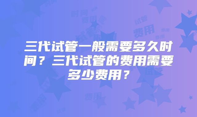 三代试管一般需要多久时间?三代试管的费用需要多少费用?