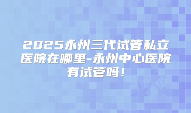 2025永州三代试管私立医院在哪里-永州中心医院有试管吗！