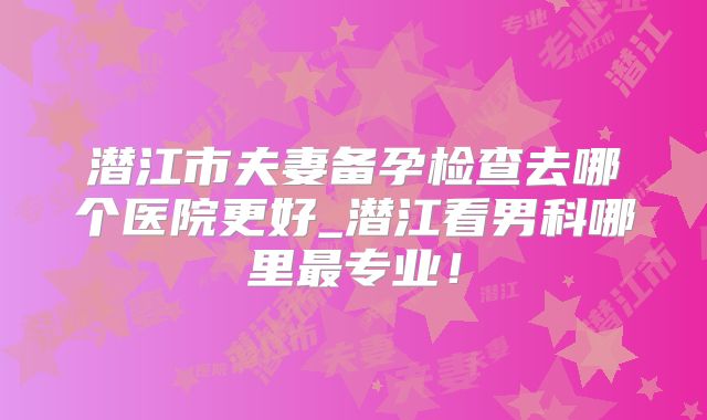潜江市夫妻备孕检查去哪个医院更好_潜江看男科哪里最专业！