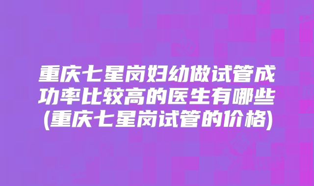 重庆七星岗妇幼做试管成功率比较高的医生有哪些(重庆七星岗试管的价格)