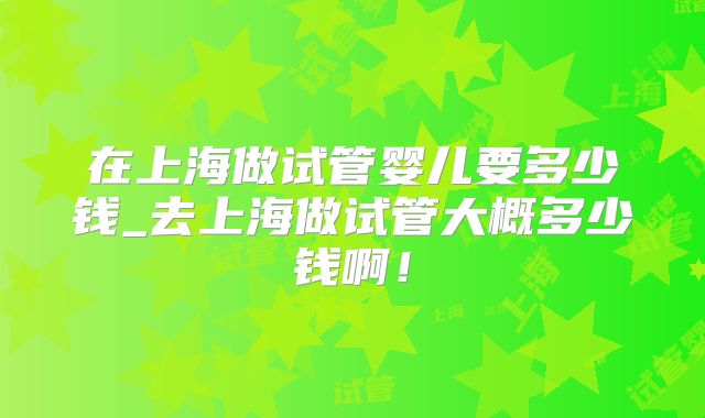 在上海做试管婴儿要多少钱_去上海做试管大概多少钱啊!