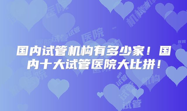 国内试管机构有多少家！国内十大试管医院大比拼！