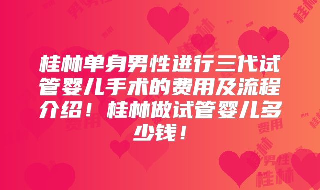 桂林单身男性进行三代试管婴儿手术的费用及流程介绍!桂林做试管婴儿多少钱!