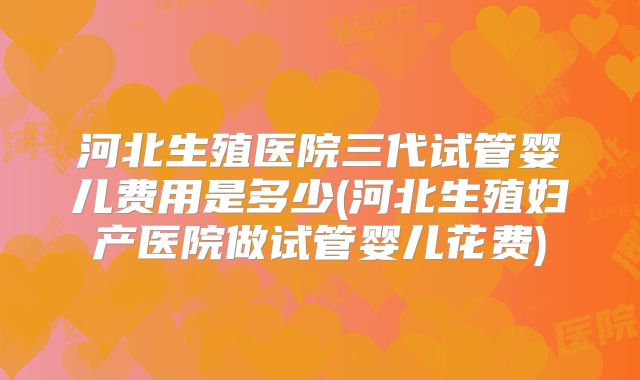 河北生殖医院三代试管婴儿费用是多少(河北生殖妇产医院做试管婴儿花费)