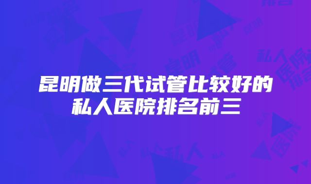 昆明做三代试管比较好的私人医院排名前三