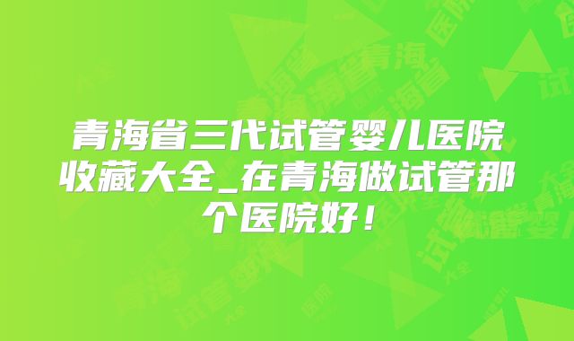 青海省三代试管婴儿医院收藏大全_在青海做试管那个医院好！