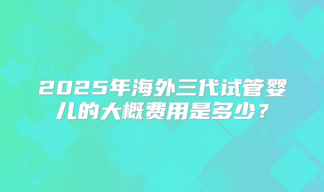 2025年海外三代试管婴儿的大概费用是多少?