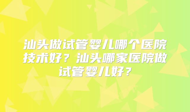 汕头做试管婴儿哪个医院技术好?汕头哪家医院做试管婴儿好?