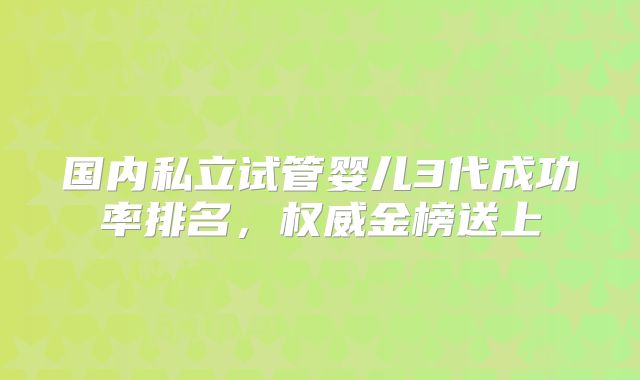 国内私立试管婴儿3代成功率排名,权威金榜送上