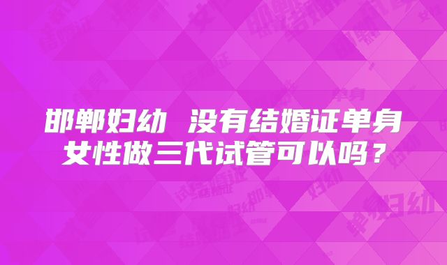 邯郸妇幼 没有结婚证单身女性做三代试管可以吗？