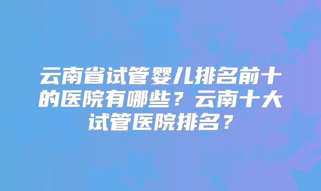 云南省试管婴儿排名前十的医院有哪些?云南十大试管医院排名?