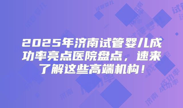 2025年济南试管婴儿成功率亮点医院盘点，速来了解这些高端机构！
