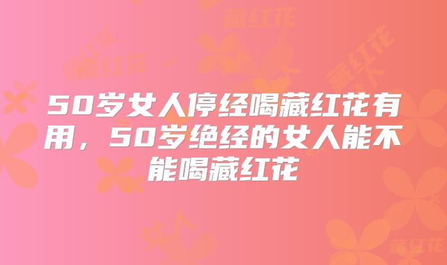 50岁女人停经喝藏红花有用,50岁绝经的女人能不能喝藏红花