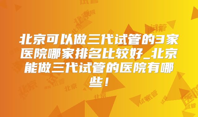 北京可以做三代试管的3家医院哪家排名比较好_北京能做三代试管的医院有哪些!