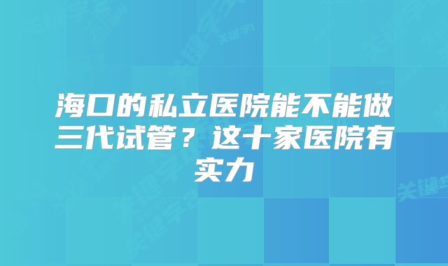 海口的私立医院能不能做三代试管?这十家医院有实力