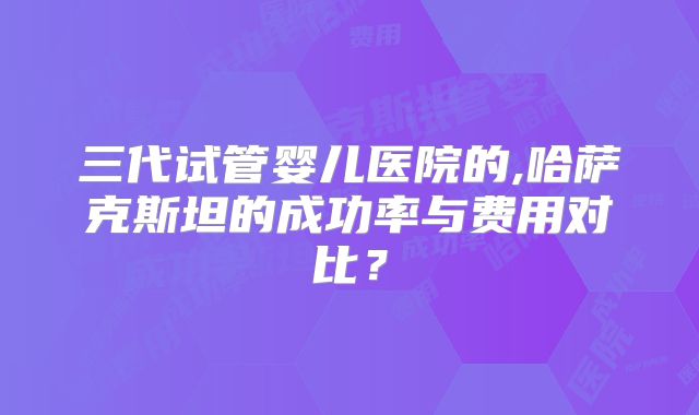 三代试管婴儿医院的,哈萨克斯坦的成功率与费用对比?