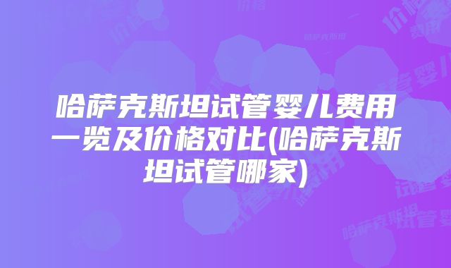 哈萨克斯坦试管婴儿费用一览及价格对比(哈萨克斯坦试管哪家)