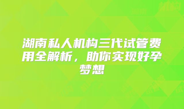 湖南私人机构三代试管费用全解析,助你实现好孕梦想