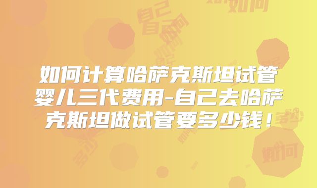 如何计算哈萨克斯坦试管婴儿三代费用-自己去哈萨克斯坦做试管要多少钱！