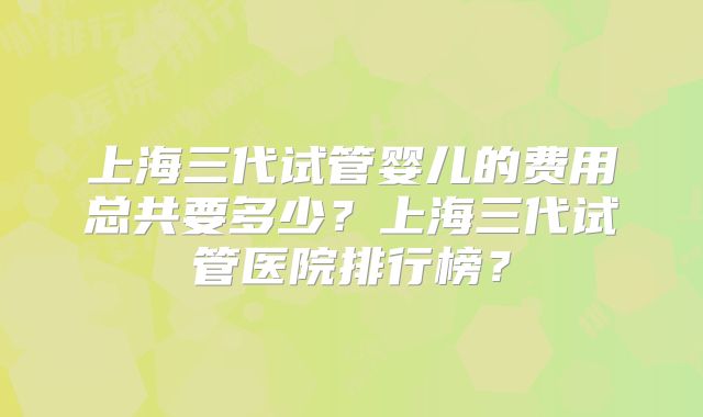 上海三代试管婴儿的费用总共要多少?上海三代试管医院排行榜?
