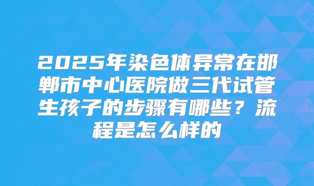 2025年染色体异常在邯郸市中心医院做三代试管生孩子的步骤有哪些?流程是怎么样的