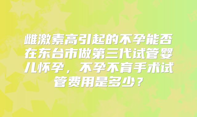 雌激素高引起的不孕能否在东台市做第三代试管婴儿怀孕,不孕不育手术试管费用是多少?