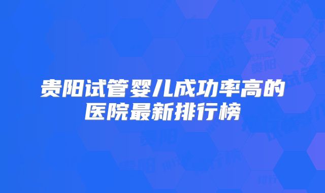 贵阳试管婴儿成功率高的医院最新排行榜