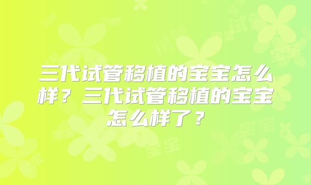 三代试管移植的宝宝怎么样?三代试管移植的宝宝怎么样了?