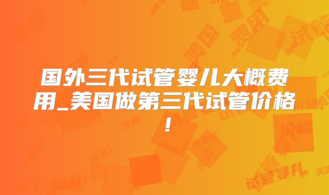 国外三代试管婴儿大概费用_美国做第三代试管价格!