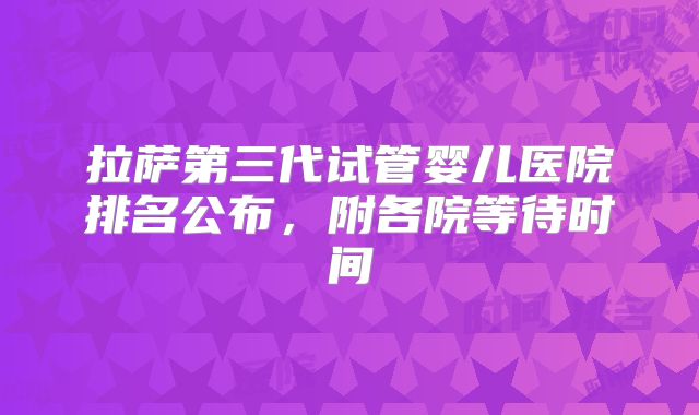 拉萨第三代试管婴儿医院排名公布，附各院等待时间