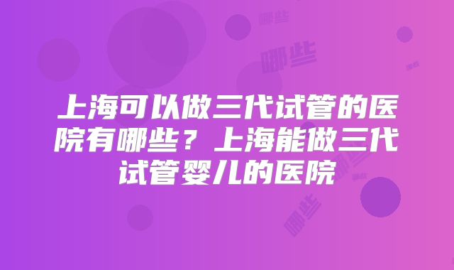 上海可以做三代试管的医院有哪些?上海能做三代试管婴儿的医院