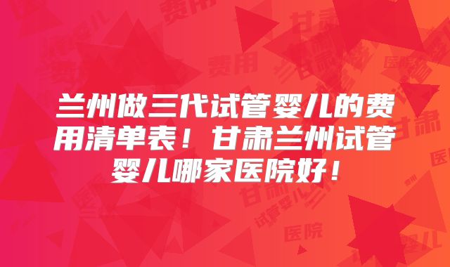 兰州做三代试管婴儿的费用清单表!甘肃兰州试管婴儿哪家医院好!