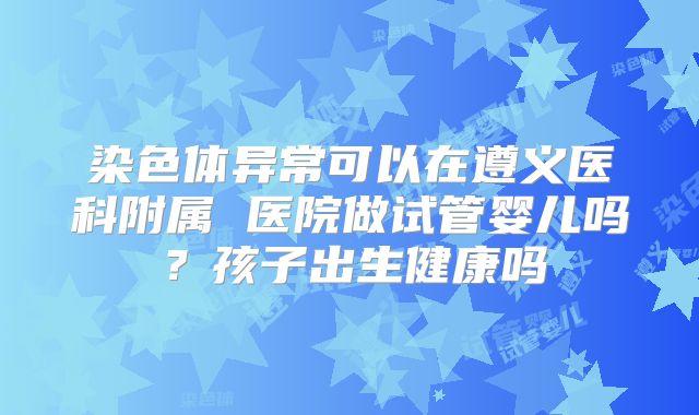 染色体异常可以在遵义医科附属 医院做试管婴儿吗?孩子出生健康吗