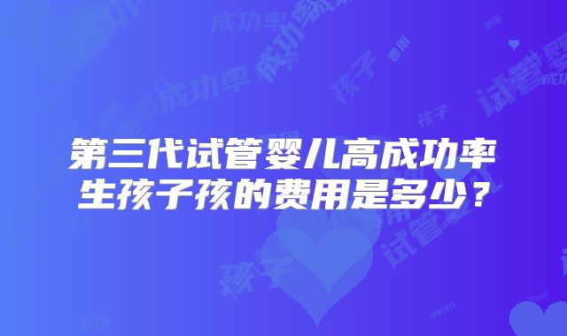 第三代试管婴儿高成功率生孩子孩的费用是多少？