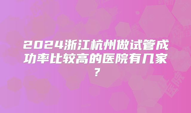 2024浙江杭州做试管成功率比较高的医院有几家？