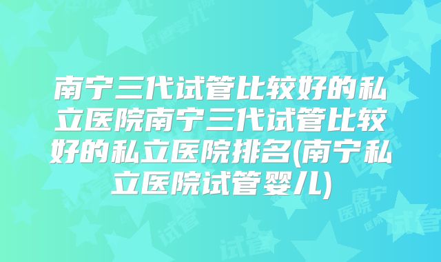 南宁三代试管比较好的私立医院南宁三代试管比较好的私立医院排名(南宁私立医院试管婴儿)