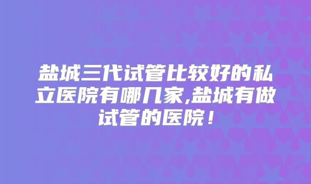 盐城三代试管比较好的私立医院有哪几家,盐城有做试管的医院!