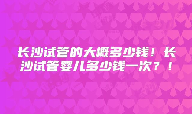 长沙试管的大概多少钱!长沙试管婴儿多少钱一次?!