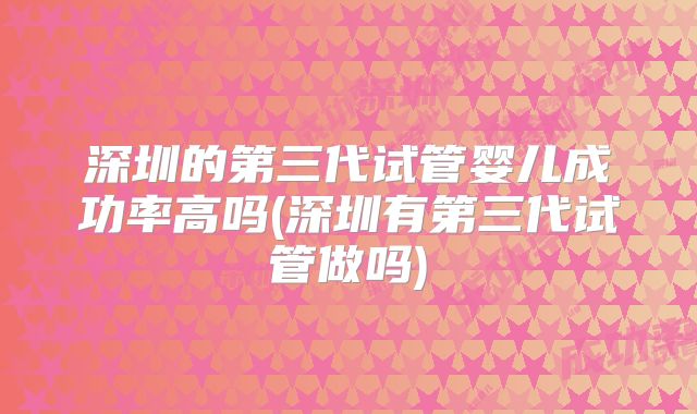 深圳的第三代试管婴儿成功率高吗(深圳有第三代试管做吗)