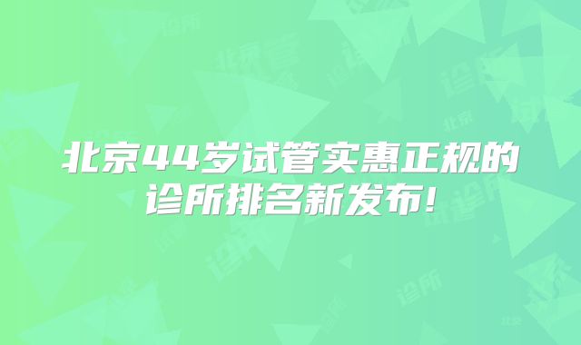 北京44岁试管实惠正规的诊所排名新发布!