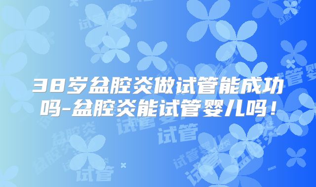 38岁盆腔炎做试管能成功吗-盆腔炎能试管婴儿吗！