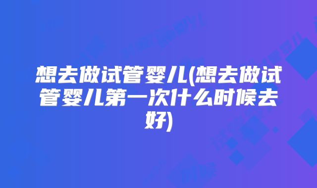 想去做试管婴儿(想去做试管婴儿第一次什么时候去好)