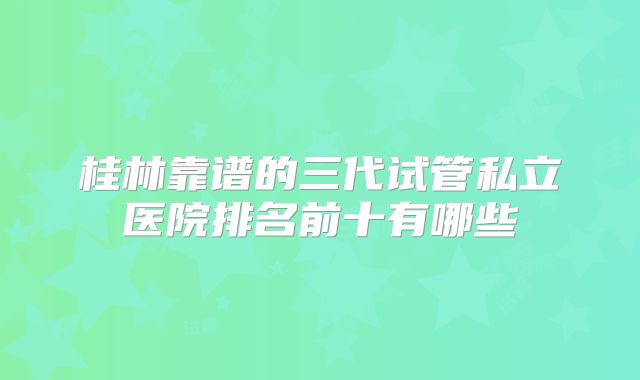 桂林靠谱的三代试管私立医院排名前十有哪些