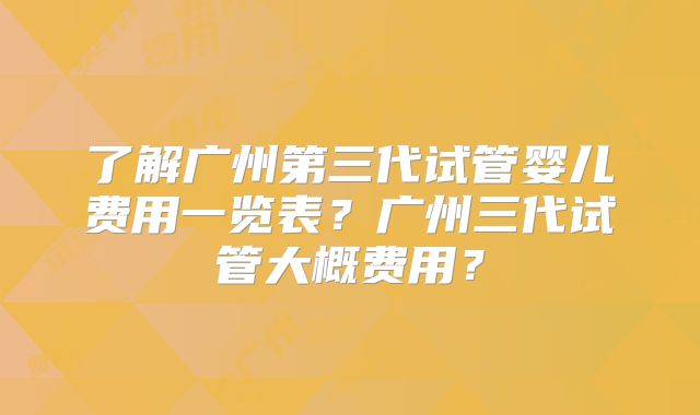 了解广州第三代试管婴儿费用一览表？广州三代试管大概费用？