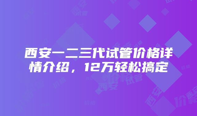 西安一二三代试管价格详情介绍，12万轻松搞定