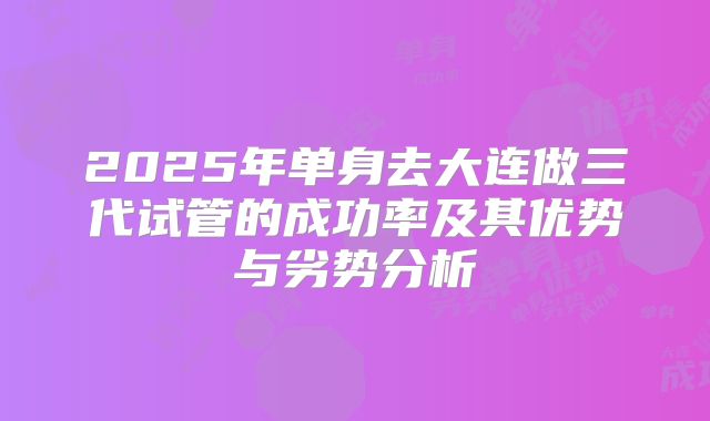 2025年单身去大连做三代试管的成功率及其优势与劣势分析