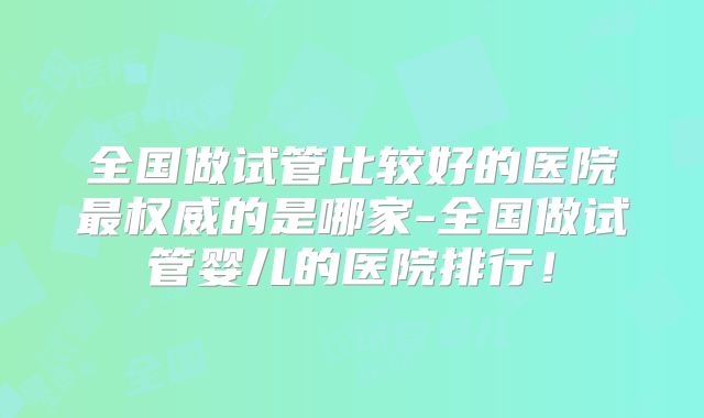 全国做试管比较好的医院最权威的是哪家-全国做试管婴儿的医院排行!