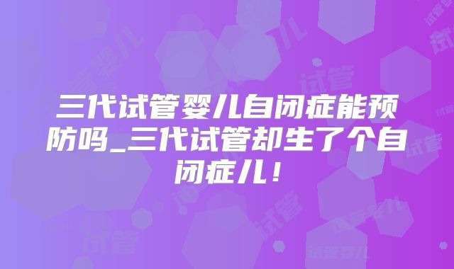 三代试管婴儿自闭症能预防吗_三代试管却生了个自闭症儿！