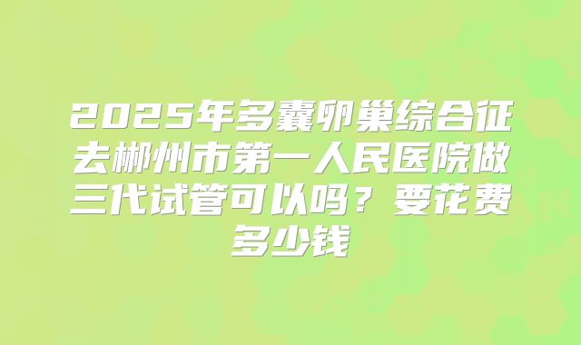 2025年多囊卵巢综合征去郴州市第一人民医院做三代试管可以吗?要花费多少钱